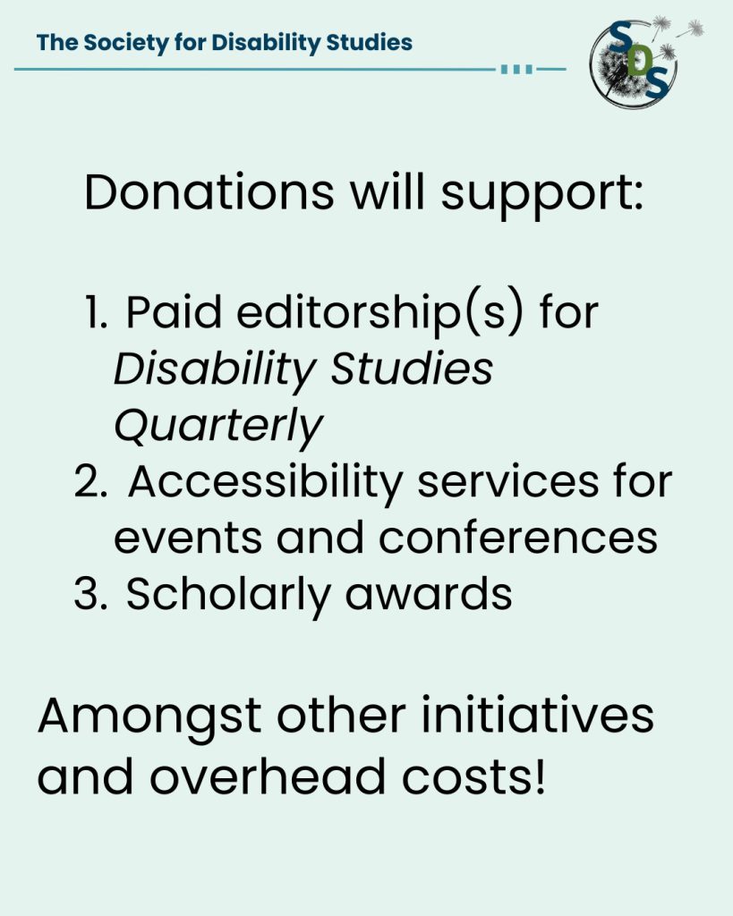 A light blue poster with the "Society for Disability Studies" logo at the top. Reads "Donations will support: One, paid editorships for Disability Studies Quarterly. Two, accessibility services for events and conferences. Three, scholarly awards. Amongst other initiatives and overhead costs!