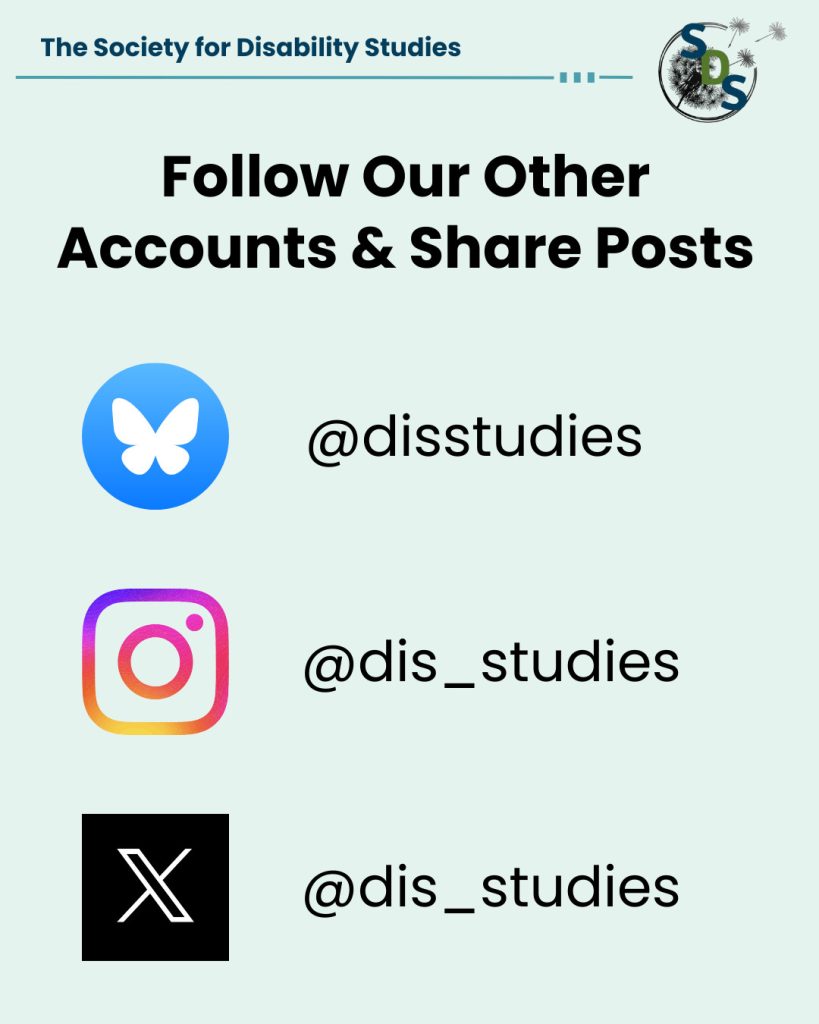 A light blue poster with the "Society for Disability Studies" logo at the top. Reads "Follow Our Other Accounts & Share Posts." Our handle on BlueSky is @disstudies. Our handle on Instagram is @dis_studies. Our handle on X is @dis_studies.