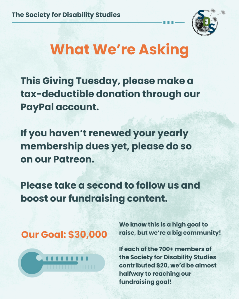 A light blue infographic with the "Society for Disability Studies" logo at the top. Post reads, "What we're asking: This Giving Tuesday, please make a tax-deductible donation through our PayPal account. If you haven’t renewed your yearly membership dues yet, please do so on our Patreon. Please take a second to follow us and boost our fundraising content." Post shows a thermometer labeled "Goal: $30,000." Post reads, "We know this is a high goal to raise, but we’re a big community! If each of the 700+ members of the Society for Disability Studies contributed $20, we’d be almost halfway to reaching our fundraising goal!"
