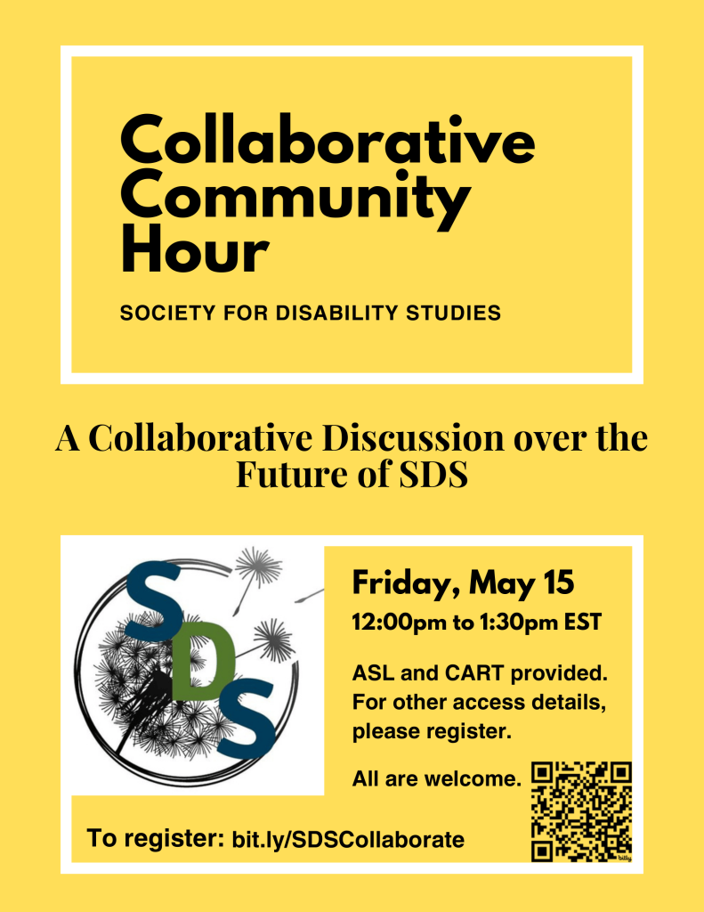 A yellow flyer with black text and a white border. At the top, large bold text reads “Collaborative Community Hour,” followed by “Society for Disability Studies.” Below, the event is described as “A Collaborative Discussion over the Future of SDS.”
On the lower section, a box contains event details: Friday, May 15, from 12:00 PM to 1:30 PM EST. Accessibility information notes that ASL and CART will be provided, and additional access details are available upon registration. The phrase “All are welcome” is included.

To the left is a circular SDS logo featuring stylized letters “SDS” over a dandelion-like design. To the right is a QR code. At the bottom, the registration link reads: bit.ly/SDSCollaborate.