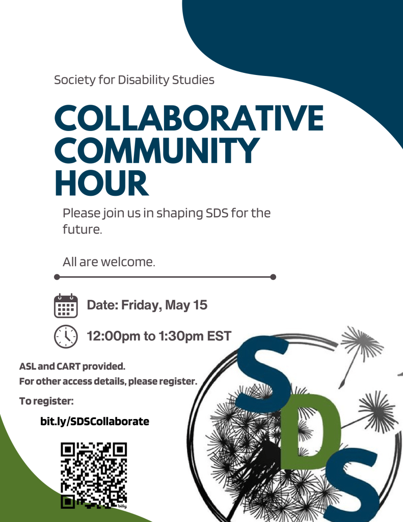 A flyer with a white background and dark blue and green design accents. At the top, small text reads “Society for Disability Studies,” followed by a large bold title, “Collaborative Community Hour.” Beneath the title, text invites participants to “Please join us in shaping SDS for the future,” followed by “All are welcome.”

Event details are listed with icons: the date is Friday, May 15, and the time is 12:00 PM to 1:30 PM EST. Accessibility information states that ASL and CART will be provided, and additional access details are available upon registration.


At the bottom left is a QR code and the registration link: bit.ly/SDSCollaborate. On the lower right is a large circular SDS logo featuring stylized letters “SDS” over a dandelion-like design.